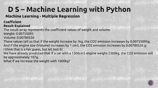 Machine Learning - Multiple Regression
Coefficient
Result Explained
The result array represents the coefficient values of weight and volume.
Weight: 0.00755095
Volume: 0.00780526
These values tell us that if the weight increase by 1kg, the CO2 emission increases by 0.00755095g.
And if the engine size (Volume) increases by 1 cm3, the CO2 emission increases by 0.00780526 g.
I think that is a fair guess, but let test it!
We have already predicted that if a car with a 1300cm3 engine weighs 2300kg, the CO2 emission will
be approximately 107g.
What if we increase the weight with 1000kg?
 