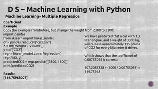 Machine Learning - Multiple Regression
Coefficient
Example
Copy the example from before, but change the weight from 2300 to 3300:
import pandas
from sklearn import linear_model
df = pandas.read_csv("cars.csv")
X = df[['Weight', 'Volume']]
y = df['CO2']
regr = linear_model.LinearRegression()
regr.fit(X, y)
predictedCO2 = regr.predict([[3300, 1300]])
print(predictedCO2)
Result:
[114.75968007]
We have predicted that a car with 1.3
liter engine, and a weight of 3300 kg,
will release approximately 115 grams
of CO2 for every kilometer it drives.
Which shows that the coefficient of
0.00755095 is correct:
107.2087328 + (1000 * 0.00755095) =
114.75968
 