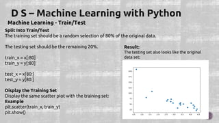 Machine Learning - Train/Test
Split Into Train/Test
The training set should be a random selection of 80% of the original data.
The testing set should be the remaining 20%.
train_x = x[:80]
train_y = y[:80]
test_x = x[80:]
test_y = y[80:]
Display the Training Set
Display the same scatter plot with the training set:
Example
plt.scatter(train_x, train_y)
plt.show()
Result:
The testing set also looks like the original
data set:
 