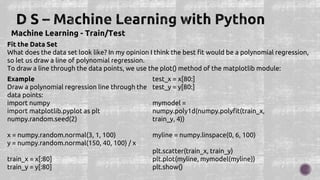 Machine Learning - Train/Test
Fit the Data Set
What does the data set look like? In my opinion I think the best fit would be a polynomial regression,
so let us draw a line of polynomial regression.
To draw a line through the data points, we use the plot() method of the matplotlib module:
Example
Draw a polynomial regression line through the
data points:
import numpy
import matplotlib.pyplot as plt
numpy.random.seed(2)
x = numpy.random.normal(3, 1, 100)
y = numpy.random.normal(150, 40, 100) / x
train_x = x[:80]
train_y = y[:80]
test_x = x[80:]
test_y = y[80:]
mymodel =
numpy.poly1d(numpy.polyfit(train_x,
train_y, 4))
myline = numpy.linspace(0, 6, 100)
plt.scatter(train_x, train_y)
plt.plot(myline, mymodel(myline))
plt.show()
 