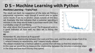 Machine Learning - Train/Test
The result can back my suggestion of the data set fitting a
polynomial regression, even though it would give us some
weird results if we try to predict values outside of the data
set. Example: the line indicates that a customer spending 6
minutes in the shop would make a purchase worth 200. That
is probably a sign of overfitting.
But what about the R-squared score? The R-squared score is
a good indicator of how well my data set is fitting the
model.
R2
Remember R2, also known as R-squared?
It measures the relationship between the x axis and the y axis, and the value ranges from 0 to
1, where 0 means no relationship, and 1 means totally related.
The sklearn module has a method called r2_score() that will help us find this relationship.
In this case we would like to measure the relationship between the minutes a customer stays
in the shop and how much money they spend.
 