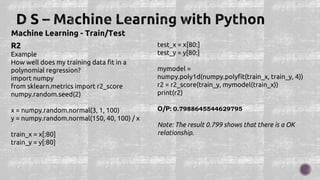 Machine Learning - Train/Test
R2
Example
How well does my training data fit in a
polynomial regression?
import numpy
from sklearn.metrics import r2_score
numpy.random.seed(2)
x = numpy.random.normal(3, 1, 100)
y = numpy.random.normal(150, 40, 100) / x
train_x = x[:80]
train_y = y[:80]
test_x = x[80:]
test_y = y[80:]
mymodel =
numpy.poly1d(numpy.polyfit(train_x, train_y, 4))
r2 = r2_score(train_y, mymodel(train_x))
print(r2)
O/P: 0.7988645544629795
Note: The result 0.799 shows that there is a OK
relationship.
 