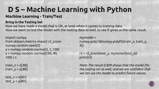Machine Learning - Train/Test
Bring in the Testing Set
Now we have made a model that is OK, at least when it comes to training data.
Now we want to test the model with the testing data as well, to see if gives us the same result.
import numpy
from sklearn.metrics import r2_score
numpy.random.seed(2)
x = numpy.random.normal(3, 1, 100)
y = numpy.random.normal(150, 40,
100) / x
train_x = x[:80]
train_y = y[:80]
test_x = x[80:]
test_y = y[80:]
mymodel =
numpy.poly1d(numpy.polyfit(train_x, train_y,
4))
r2 = r2_score(test_y, mymodel(test_x))
print(r2)
Note: The result 0.809 shows that the model fits
the testing set as well, and we are confident that
we can use the model to predict future values.
 