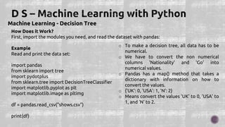 Machine Learning - Decision Tree
How Does it Work?
First, import the modules you need, and read the dataset with pandas:
Example
Read and print the data set:
import pandas
from sklearn import tree
import pydotplus
from sklearn.tree import DecisionTreeClassifier
import matplotlib.pyplot as plt
import matplotlib.image as pltimg
df = pandas.read_csv("shows.csv")
print(df)
o To make a decision tree, all data has to be
numerical.
o We have to convert the non numerical
columns 'Nationality' and 'Go' into
numerical values.
o Pandas has a map() method that takes a
dictionary with information on how to
convert the values.
o {'UK': 0, 'USA': 1, 'N': 2}
o Means convert the values 'UK' to 0, 'USA' to
1, and 'N' to 2.
 