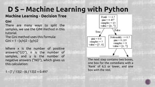 Machine Learning - Decision Tree
Gini
There are many ways to split the
samples, we use the GINI method in this
tutorial.
The Gini method uses this formula:
Gini = 1 - (x/n)2 - (y/n)2
Where x is the number of positive
answers("GO"), n is the number of
samples, and y is the number of
negative answers ("NO"), which gives us
this calculation:
1 - (7 / 13)2 - (6 / 13)2 = 0.497
The next step contains two boxes,
one box for the comedians with a
'Rank' of 6.5 or lower, and one
box with the rest.
 