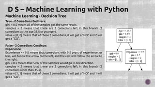 Machine Learning - Decision Tree
True - 2 Comedians End Here:
gini = 0.0 means all of the samples got the same result.
samples = 2 means that there are 2 comedians left in this branch (2
comedians at the age 35.5 or younger).
value = [0, 2] means that of these 2 comedians, 0 will get a "NO" and 2 will
get a "GO".
False - 2 Comedians Continue:
Experience
Experience <= 9.5 means that comedians with 9.5 years of experience, or
less, will follow the arrow to the left, and the rest will follow the arrow to
the right.
gini = 0.5 means that 50% of the samples would go in one direction.
samples = 2 means that there are 2 comedians left in this branch (2
comedians older than 35.5).
value = [1, 1] means that of these 2 comedians, 1 will get a "NO" and 1 will
get a "GO".
 