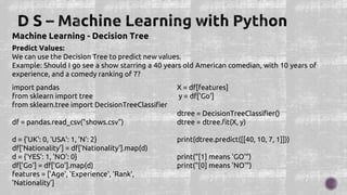 Machine Learning - Decision Tree
Predict Values:
We can use the Decision Tree to predict new values.
Example: Should I go see a show starring a 40 years old American comedian, with 10 years of
experience, and a comedy ranking of 7?
import pandas
from sklearn import tree
from sklearn.tree import DecisionTreeClassifier
df = pandas.read_csv("shows.csv")
d = {'UK': 0, 'USA': 1, 'N': 2}
df['Nationality'] = df['Nationality'].map(d)
d = {'YES': 1, 'NO': 0}
df['Go'] = df['Go'].map(d)
features = ['Age', 'Experience', 'Rank',
'Nationality']
X = df[features]
y = df['Go']
dtree = DecisionTreeClassifier()
dtree = dtree.fit(X, y)
print(dtree.predict([[40, 10, 7, 1]]))
print("[1] means 'GO'")
print("[0] means 'NO'")
 
