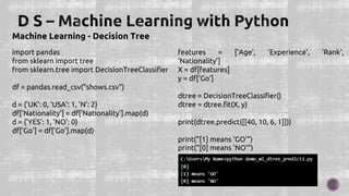 Machine Learning - Decision Tree
import pandas
from sklearn import tree
from sklearn.tree import DecisionTreeClassifier
df = pandas.read_csv("shows.csv")
d = {'UK': 0, 'USA': 1, 'N': 2}
df['Nationality'] = df['Nationality'].map(d)
d = {'YES': 1, 'NO': 0}
df['Go'] = df['Go'].map(d)
features = ['Age', 'Experience', 'Rank',
'Nationality']
X = df[features]
y = df['Go']
dtree = DecisionTreeClassifier()
dtree = dtree.fit(X, y)
print(dtree.predict([[40, 10, 6, 1]]))
print("[1] means 'GO'")
print("[0] means 'NO'")
 