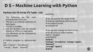 Python List VS Array VS Tuple - List
• The following are the main
characteristics of a List:
• The list is an ordered collection of
data types.
• The list is mutable.
• List are dynamic and can contain
objects of different data types.
• List elements can be accessed by
index number.
# Python program to demonstrate
List
List= ["mango”, “strawberry",
"orange", "apple", "banana"]
print(list)
# we can specify the range of the
# index by specifying where to start
# and where to end
print(list[2:4])
# we can also change the item in the
# list by using its index number
list[1] = "grapes"
print(list[1])
Output :
['mango', 'strawberry', 'orange', 'apple',
'banana']
['orange', 'apple']
grapes
 