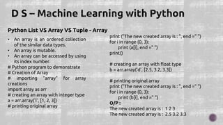 Python List VS Array VS Tuple - Array
• An array is an ordered collection
of the similar data types.
• An array is mutable.
• An array can be accessed by using
its index number.
# Python program to demonstrate
# Creation of Array
# importing "array" for array
creations
import array as arr
# creating an array with integer type
a = arr.array('i', [1, 2, 3])
# printing original array
print ("The new created array is : ", end =" ")
for i in range (0, 3):
print (a[i], end =" ")
print()
# creating an array with float type
b = arr.array('d', [2.5, 3.2, 3.3])
# printing original array
print ("The new created array is : ", end =" ")
for i in range (0, 3):
print (b[i], end =" ")
O/P :
The new created array is : 1 2 3
The new created array is : 2.5 3.2 3.3
 