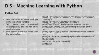 Python Set
• Sets are used to store multiple
items in a single variable
• Set items are unordered,
unchangeable, and do not allow
duplicate values.
• Sets cannot have two items with
the same value.
Days1 = {"Monday","Tuesday","Wednesday","Thursday",
"Sunday"}
Days2 = {"Friday","Saturday","Sunday"}
print(Days1|Days2) #printing the union of the sets
print(Days1.union(Days2)) #printing the union of the
sets
print(Days1&Days2) #prints the intersection of the two
sets
print(set1.intersection(set2)) #prints the intersection of
the two sets
set3 = set1.intersection(set2)
print(set3)
 