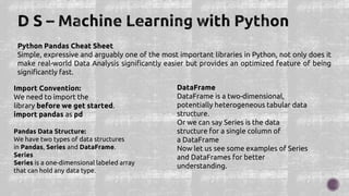 Python Pandas Cheat Sheet
Simple, expressive and arguably one of the most important libraries in Python, not only does it
make real-world Data Analysis significantly easier but provides an optimized feature of being
significantly fast.
Import Convention:
We need to import the
library before we get started.
import pandas as pd
Pandas Data Structure:
We have two types of data structures
in Pandas, Series and DataFrame.
Series
Series is a one-dimensional labeled array
that can hold any data type.
DataFrame
DataFrame is a two-dimensional,
potentially heterogeneous tabular data
structure.
Or we can say Series is the data
structure for a single column of
a DataFrame
Now let us see some examples of Series
and DataFrames for better
understanding.
 
