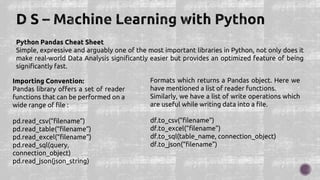 Python Pandas Cheat Sheet
Simple, expressive and arguably one of the most important libraries in Python, not only does it
make real-world Data Analysis significantly easier but provides an optimized feature of being
significantly fast.
Importing Convention:
Pandas library offers a set of reader
functions that can be performed on a
wide range of file :
pd.read_csv(“filename”)
pd.read_table(“filename”)
pd.read_excel(“filename”)
pd.read_sql(query,
connection_object)
pd.read_json(json_string)
Formats which returns a Pandas object. Here we
have mentioned a list of reader functions.
Similarly, we have a list of write operations which
are useful while writing data into a file.
df.to_csv(“filename”)
df.to_excel(“filename”)
df.to_sql(table_name, connection_object)
df.to_json(“filename”)
 