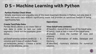 Python Pandas Cheat Sheet
Simple, expressive and arguably one of the most important libraries in Python, not only does it
make real-world Data Analysis significantly easier but provides an optimized feature of being
significantly fast.
Create Test/Fake Data:
Pandas library allows us to create fake or
test data in order to test our code
segments. Check out the examples given
below.
pd.DataFrame(np.random.rand(4,3)) – 3
columns and 4 rows of random floats
pd.Series(new_series) – Creates a series
from an iterablenew_series
Operations:
View DataFrame contents:
df.head(n) – look at first n rows of the DataFrame.
df.tail(n) – look at last n rows of the DataFrame.
df.shape() – Gives the number of rows and
columns.
df.info() – Information of Index, Datatype and
Memory.
df.describe() –Summary statistics for numerical
columns.
 