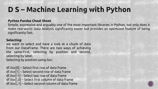 Python Pandas Cheat Sheet
Simple, expressive and arguably one of the most important libraries in Python, not only does it
make real-world Data Analysis significantly easier but provides an optimized feature of being
significantly fast.
Selecting:
we want to select and have a look at a chunk of data
from our DataFrame. There are two ways of achieving
the same.First, selecting by position and second,
selecting by label.
Selecting by position using iloc:
df.iloc[0] – Select first row of data frame
df.iloc[1] – Select second row of data frame
df.iloc[-1] – Select last row of data frame
df.iloc[:,0] – Select first column of data frame
df.iloc[:,1] – Select second column of data frame
 