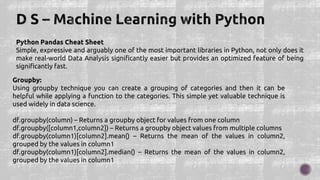 Python Pandas Cheat Sheet
Simple, expressive and arguably one of the most important libraries in Python, not only does it
make real-world Data Analysis significantly easier but provides an optimized feature of being
significantly fast.
Groupby:
Using groupby technique you can create a grouping of categories and then it can be
helpful while applying a function to the categories. This simple yet valuable technique is
used widely in data science.
df.groupby(column) – Returns a groupby object for values from one column
df.groupby([column1,column2]) – Returns a groupby object values from multiple columns
df.groupby(column1)[column2].mean() – Returns the mean of the values in column2,
grouped by the values in column1
df.groupby(column1)[column2].median() – Returns the mean of the values in column2,
grouped by the values in column1
 