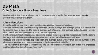 Data Science - Linear Functions
DS Math
Mathematical functions are important to know as a data scientist, because we want to make
predictions and interpret them.
Linear Functions
In mathematics a function is used to relate one variable to another variable.
Suppose we consider the relationship between calorie burnage and average pulse. It is reasonable
to assume that, in general, the calorie burnage will change as the average pulse changes - we say
that the calorie burnage depends upon the average pulse.
Furthermore, it may be reasonable to assume that as the average pulse increases, so will the calorie
burnage. Calorie burnage and average pulse are the two variables being considered.
Because the calorie burnage depends upon the average pulse, we say that calorie burnage is the
dependent variable and the average pulse is the independent variable.
The relationship between a dependent and an independent variable can often be expressed
mathematically using a formula (function).
 