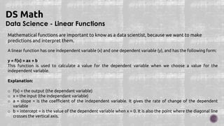Data Science - Linear Functions
DS Math
Mathematical functions are important to know as a data scientist, because we want to make
predictions and interpret them.
A linear function has one independent variable (x) and one dependent variable (y), and has the following form:
y = f(x) = ax + b
This function is used to calculate a value for the dependent variable when we choose a value for the
independent variable.
Explanation:
o f(x) = the output (the dependant variable)
o x = the input (the independant variable)
o a = slope = is the coefficient of the independent variable. It gives the rate of change of the dependent
variable
o b = intercept = is the value of the dependent variable when x = 0. It is also the point where the diagonal line
crosses the vertical axis.
 