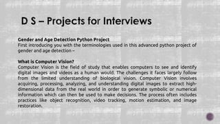 Gender and Age Detection Python Project
First introducing you with the terminologies used in this advanced python project of
gender and age detection –
What is Computer Vision?
Computer Vision is the field of study that enables computers to see and identify
digital images and videos as a human would. The challenges it faces largely follow
from the limited understanding of biological vision. Computer Vision involves
acquiring, processing, analyzing, and understanding digital images to extract high-
dimensional data from the real world in order to generate symbolic or numerical
information which can then be used to make decisions. The process often includes
practices like object recognition, video tracking, motion estimation, and image
restoration.
 