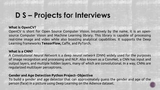 What is OpenCV?
OpenCV is short for Open Source Computer Vision. Intuitively by the name, it is an open-
source Computer Vision and Machine Learning library. This library is capable of processing
real-time image and video while also boasting analytical capabilities. It supports the Deep
Learning frameworks TensorFlow, Caffe, and PyTorch.
What is a CNN?
A Convolutional Neural Network is a deep neural network (DNN) widely used for the purposes
of image recognition and processing and NLP. Also known as a ConvNet, a CNN has input and
output layers, and multiple hidden layers, many of which are convolutional. In a way, CNNs are
regularized multilayer perceptrons.
Gender and Age Detection Python Project- Objective
To build a gender and age detector that can approximately guess the gender and age of the
person (face) in a picture using Deep Learning on the Adience dataset.
 