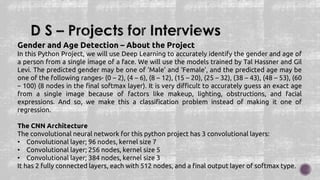 Gender and Age Detection – About the Project
In this Python Project, we will use Deep Learning to accurately identify the gender and age of
a person from a single image of a face. We will use the models trained by Tal Hassner and Gil
Levi. The predicted gender may be one of ‘Male’ and ‘Female’, and the predicted age may be
one of the following ranges- (0 – 2), (4 – 6), (8 – 12), (15 – 20), (25 – 32), (38 – 43), (48 – 53), (60
– 100) (8 nodes in the final softmax layer). It is very difficult to accurately guess an exact age
from a single image because of factors like makeup, lighting, obstructions, and facial
expressions. And so, we make this a classification problem instead of making it one of
regression.
The CNN Architecture
The convolutional neural network for this python project has 3 convolutional layers:
• Convolutional layer; 96 nodes, kernel size 7
• Convolutional layer; 256 nodes, kernel size 5
• Convolutional layer; 384 nodes, kernel size 3
It has 2 fully connected layers, each with 512 nodes, and a final output layer of softmax type.
 