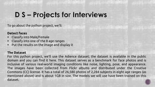 To go about the python project, we’ll:
Detect faces
 Classify into Male/Female
 Classify into one of the 8 age ranges
 Put the results on the image and display it
The Dataset
For this python project, we’ll use the Adience dataset; the dataset is available in the public
domain and you can find it here. This dataset serves as a benchmark for face photos and is
inclusive of various real-world imaging conditions like noise, lighting, pose, and appearance.
The images have been collected from Flickr albums and distributed under the Creative
Commons (CC) license. It has a total of 26,580 photos of 2,284 subjects in eight age ranges (as
mentioned above) and is about 1GB in size. The models we will use have been trained on this
dataset.
 