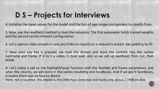 4. Initialize the mean values for the model and the lists of age ranges and genders to classify from.
5. Now, use the readNet() method to load the networks. The first parameter holds trained weights
and the second carries network configuration.
6. Let’s capture video stream in case you’d like to classify on a webcam’s stream. Set padding to 20.
7. Now until any key is pressed, we read the stream and store the content into the names
hasFrame and frame. If it isn’t a video, it must wait, and so we call up waitKey() from cv2, then
break.
8. Let’s make a call to the highlightFace() function with the faceNet and frame parameters, and
what this returns, we will store in the names resultImg and faceBoxes. And if we got 0 faceBoxes,
it means there was no face to detect.
Here, net is faceNet- this model is the DNN Face Detector and holds only about 2.7MB on disk.
 