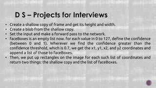 • Create a shallow copy of frame and get its height and width.
• Create a blob from the shallow copy.
• Set the input and make a forward pass to the network.
• faceBoxes is an empty list now. for each value in 0 to 127, define the confidence
(between 0 and 1). Wherever we find the confidence greater than the
confidence threshold, which is 0.7, we get the x1, y1, x2, and y2 coordinates and
append a list of those to faceBoxes.
• Then, we put up rectangles on the image for each such list of coordinates and
return two things: the shallow copy and the list of faceBoxes.
 