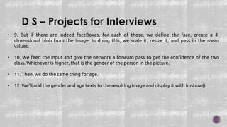• 9. But if there are indeed faceBoxes, for each of those, we define the face, create a 4-
dimensional blob from the image. In doing this, we scale it, resize it, and pass in the mean
values.
• 10. We feed the input and give the network a forward pass to get the confidence of the two
class. Whichever is higher, that is the gender of the person in the picture.
• 11. Then, we do the same thing for age.
• 12. We’ll add the gender and age texts to the resulting image and display it with imshow().
 