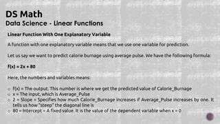 Data Science - Linear Functions
DS Math
Linear Function With One Explanatory Variable
A function with one explanatory variable means that we use one variable for prediction.
Let us say we want to predict calorie burnage using average pulse. We have the following formula:
f(x) = 2x + 80
Here, the numbers and variables means:
o f(x) = The output. This number is where we get the predicted value of Calorie_Burnage
o x = The input, which is Average_Pulse
o 2 = Slope = Specifies how much Calorie_Burnage increases if Average_Pulse increases by one. It
tells us how "steep" the diagonal line is
o 80 = Intercept = A fixed value. It is the value of the dependent variable when x = 0
 