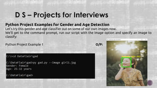 Python Project Examples for Gender and Age Detection
Let’s try this gender and age classifier out on some of our own images now.
We’ll get to the command prompt, run our script with the image option and specify an image to
classify:
Python Project Example 1 O/P:
 