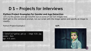 Python Project Examples for Gender and Age Detection
Let’s try this gender and age classifier out on some of our own images now.
We’ll get to the command prompt, run our script with the image option and specify an image to
classify:
Python Project Example 2 O/P:
 