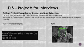 Python Project Examples for Gender and Age Detection
Let’s try this gender and age classifier out on some of our own images now.
We’ll get to the command prompt, run our script with the image option and specify an image to
classify:
Python Project Example 3 O/P:
 