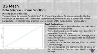 Data Science - Linear Functions
DS Math
Plotting a Linear Function
The term linearity means a "straight line". So, if you show a linear function graphically, the line
will always be a straight line. The line can slope upwards, downwards, and in some cases may be
horizontal or vertical. Here is a graphical representation of the mathematical function above:
Graph Explanations:
o The horizontal axis is generally called the x-axis. Here,
it represents Average_Pulse.
o The vertical axis is generally called the y-axis. Here, it
represents Calorie_Burnage.
o Calorie_Burnage is a function of Average_Pulse,
because Calorie_Burnage is assumed to be dependent
on Average_Pulse.
o In other words, we use Average_Pulse to predict
Calorie_Burnage.
o The blue (diagonal) line represents the structure of
the mathematical function that predicts calorie
burnage.
 