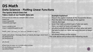 Data Science - Plotting Linear Functions
DS Math
The Sports Watch Data Set
Take a look at our health data set:
#Three lines to make our compiler able to draw:
import sys
import matplotlib
matplotlib.use('Agg')
import pandas as pd
import matplotlib.pyplot as plt
health_data = pd.read_csv("data.csv", header=0, sep=",")
health_data.plot(x ='Average_Pulse', y='Calorie_Burnage', kind='line')
plt.ylim(ymin=0)
plt.xlim(xmin=0)
plt.show()
#Two lines to make our compiler able to draw:
plt.savefig(sys.stdout.buffer)
sys.stdout.flush()
o Example Explained
o Import the pyplot module of the matplotlib library
o Plot the data from Average_Pulse against
Calorie_Burnage
o kind='line' tells us which type of plot we want.
Here, we want to have a straight line
o plt.ylim() and plt.xlim() tells us what value we want
the axis to start on. Here, we want the axis to begin
from zero
o plt.show() shows us the output
The code above will produce the following result:
 