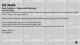 Data Science - Slope and Intercept
Find The Slope
The slope is defined as how much calorie burnage increases, if average pulse increases by one. It tells
us how "steep" the diagonal line is.
We can find the slope by using the proportional difference of two points from the graph.
If the average pulse is 80, the calorie burnage is 240
If the average pulse is 90, the calorie burnage is 260
We see that if average pulse increases with 10, the calorie burnage increases by 20.
Slope = 20/10 = 2
The slope is 2.
DS Math
 