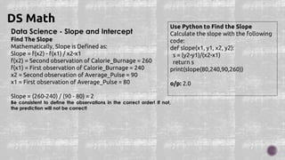 Data Science - Slope and Intercept
Find The Slope
Mathematically, Slope is Defined as:
Slope = f(x2) - f(x1) / x2-x1
f(x2) = Second observation of Calorie_Burnage = 260
f(x1) = First observation of Calorie_Burnage = 240
x2 = Second observation of Average_Pulse = 90
x1 = First observation of Average_Pulse = 80
Slope = (260-240) / (90 - 80) = 2
Be consistent to define the observations in the correct order! If not,
the prediction will not be correct!
DS Math
Use Python to Find the Slope
Calculate the slope with the following
code:
def slope(x1, y1, x2, y2):
s = (y2-y1)/(x2-x1)
return s
print(slope(80,240,90,260))
o/p: 2.0
 