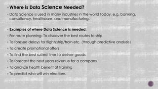 Where is Data Science Needed?
 Data Science is used in many industries in the world today, e.g. banking,
consultancy, healthcare, and manufacturing.
 Examples of where Data Science is needed:
 For route planning: To discover the best routes to ship
 To foresee delays for flight/ship/train etc. (through predictive analysis)
 To create promotional offers
 To find the best suited time to deliver goods
 To forecast the next years revenue for a company
 To analyze health benefit of training
 To predict who will win elections
 