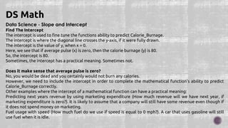 Data Science - Slope and Intercept
Find The Intercept
The intercept is used to fine tune the functions ability to predict Calorie_Burnage.
The intercept is where the diagonal line crosses the y-axis, if it were fully drawn.
The intercept is the value of y, when x = 0.
Here, we see that if average pulse (x) is zero, then the calorie burnage (y) is 80.
So, the intercept is 80.
Sometimes, the intercept has a practical meaning. Sometimes not.
Does it make sense that average pulse is zero?
No, you would be dead and you certainly would not burn any calories.
However, we need to include the intercept in order to complete the mathematical function's ability to predict
Calorie_Burnage correctly.
Other examples where the intercept of a mathematical function can have a practical meaning:
Predicting next years revenue by using marketing expenditure (How much revenue will we have next year, if
marketing expenditure is zero?). It is likely to assume that a company will still have some revenue even though if
it does not spend money on marketing.
Fuel usage with speed (How much fuel do we use if speed is equal to 0 mph?). A car that uses gasoline will still
use fuel when it is idle.
DS Math
 