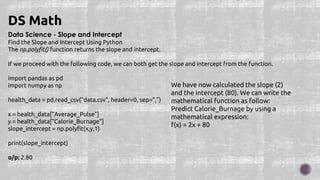 Data Science - Slope and Intercept
Find the Slope and Intercept Using Python
The np.polyfit() function returns the slope and intercept.
If we proceed with the following code, we can both get the slope and intercept from the function.
import pandas as pd
import numpy as np
health_data = pd.read_csv("data.csv", header=0, sep=",")
x = health_data["Average_Pulse"]
y = health_data["Calorie_Burnage"]
slope_intercept = np.polyfit(x,y,1)
print(slope_intercept)
o/p: 2.80
DS Math
We have now calculated the slope (2)
and the intercept (80). We can write the
mathematical function as follow:
Predict Calorie_Burnage by using a
mathematical expression:
f(x) = 2x + 80
 