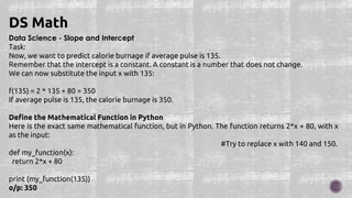 Data Science - Slope and Intercept
Task:
Now, we want to predict calorie burnage if average pulse is 135.
Remember that the intercept is a constant. A constant is a number that does not change.
We can now substitute the input x with 135:
f(135) = 2 * 135 + 80 = 350
If average pulse is 135, the calorie burnage is 350.
Define the Mathematical Function in Python
Here is the exact same mathematical function, but in Python. The function returns 2*x + 80, with x
as the input:
#Try to replace x with 140 and 150.
def my_function(x):
return 2*x + 80
print (my_function(135))
o/p: 350
DS Math
 