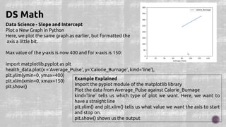 Data Science - Slope and Intercept
Plot a New Graph in Python
Here, we plot the same graph as earlier, but formatted the
axis a little bit.
Max value of the y-axis is now 400 and for x-axis is 150:
import matplotlib.pyplot as plt
health_data.plot(x ='Average_Pulse', y='Calorie_Burnage', kind='line'),
plt.ylim(ymin=0, ymax=400)
plt.xlim(xmin=0, xmax=150)
plt.show()
DS Math
Example Explained
Import the pyplot module of the matplotlib library
Plot the data from Average_Pulse against Calorie_Burnage
kind='line' tells us which type of plot we want. Here, we want to
have a straight line
plt.ylim() and plt.xlim() tells us what value we want the axis to start
and stop on.
plt.show() shows us the output
 