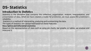 Introduction to Statistics
Statistics is the discipline that concerns the collection, organization, analysis, interpretation, and
presentation of data. When we have created a model for prediction, we must assess the prediction's
reliability.
Statistics is a method of interpreting, analyzing and summarizing the data.
The types of statistics are categorized based on these features:
Descriptive and inferential statistics
Based on the representation of data such as using pie charts, bar graphs, or tables, we analyse and
interpret it.
DS- Statistics
 