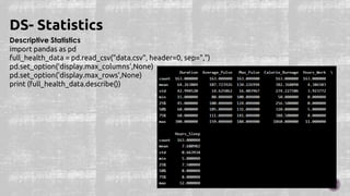 Descriptive Statistics
import pandas as pd
full_health_data = pd.read_csv("data.csv", header=0, sep=",")
pd.set_option('display.max_columns',None)
pd.set_option('display.max_rows',None)
print (full_health_data.describe())
DS- Statistics
 