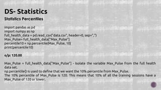 Statistics Percentiles
import pandas as pd
import numpy as np
full_health_data = pd.read_csv("data.csv", header=0, sep=",")
Max_Pulse= full_health_data["Max_Pulse"]
percentile10 = np.percentile(Max_Pulse, 10)
print(percentile10)
o/p: 120.00
Max_Pulse = full_health_data["Max_Pulse"] - Isolate the variable Max_Pulse from the full health
data set.
np.percentile() is used to define that we want the 10% percentile from Max_Pulse.
The 10% percentile of Max_Pulse is 120. This means that 10% of all the training sessions have a
Max_Pulse of 120 or lower.
DS- Statistics
 