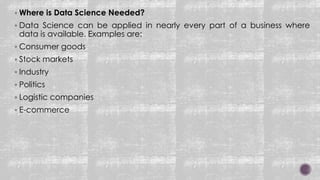 Where is Data Science Needed?
 Data Science can be applied in nearly every part of a business where
data is available. Examples are:
 Consumer goods
 Stock markets
 Industry
 Politics
 Logistic companies
 E-commerce
 