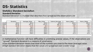 Statistics Standard Deviation
Standard Deviation
Standard deviation is a number that describes how spread out the observations are
A mathematical function will have difficulties in predicting precise values, if the observations are
"spread". Standard deviation is a measure of uncertainty.
A low standard deviation means that most of the numbers are close to the mean (average) value.
A high standard deviation means that the values are spread out over a wider range.
DS- Statistics
 