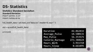 Statistics Standard Deviation
Standard Deviation
import pandas as pd
import numpy as np
full_health_data = pd.read_csv("data.csv", header=0, sep=",")
std = np.std(full_health_data)
print(std)
DS- Statistics
 