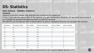 Data Science - Statistics Variance
Variance
Variance is another number that indicates how spread out the values are.
In fact, if you take the square root of the variance, you get the standard deviation. Or the other way around, if
you multiply the standard deviation by itself, you get the variance!
We will first use the data set with 10 observations to give an example of how we can calculate the variance:
DS- Statistics
Tip: Variance is often represented by the symbol Sigma Square: σ^2
 