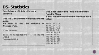 Data Science - Statistics Variance
Variance
Step 1 to Calculate the Variance: Find the
Mean
We want to find the variance of
Average_Pulse.
1. Find the mean:
(80+85+90+95+100+105+110+115+120+125) / 10
= 102.5
The mean is 102.5
DS- Statistics
Step 2: For Each Value - Find the Difference
From the Mean
2. Find the difference from the mean for each
value:
80 - 102.5 = -22.5
85 - 102.5 = -17.5
90 - 102.5 = -12.5
95 - 102.5 = -7.5
100 - 102.5 = -2.5
105 - 102.5 = 2.5
110 - 102.5 = 7.5
115 - 102.5 = 12.5
120 - 102.5 = 17.5
125 - 102.5 = 22.5
 